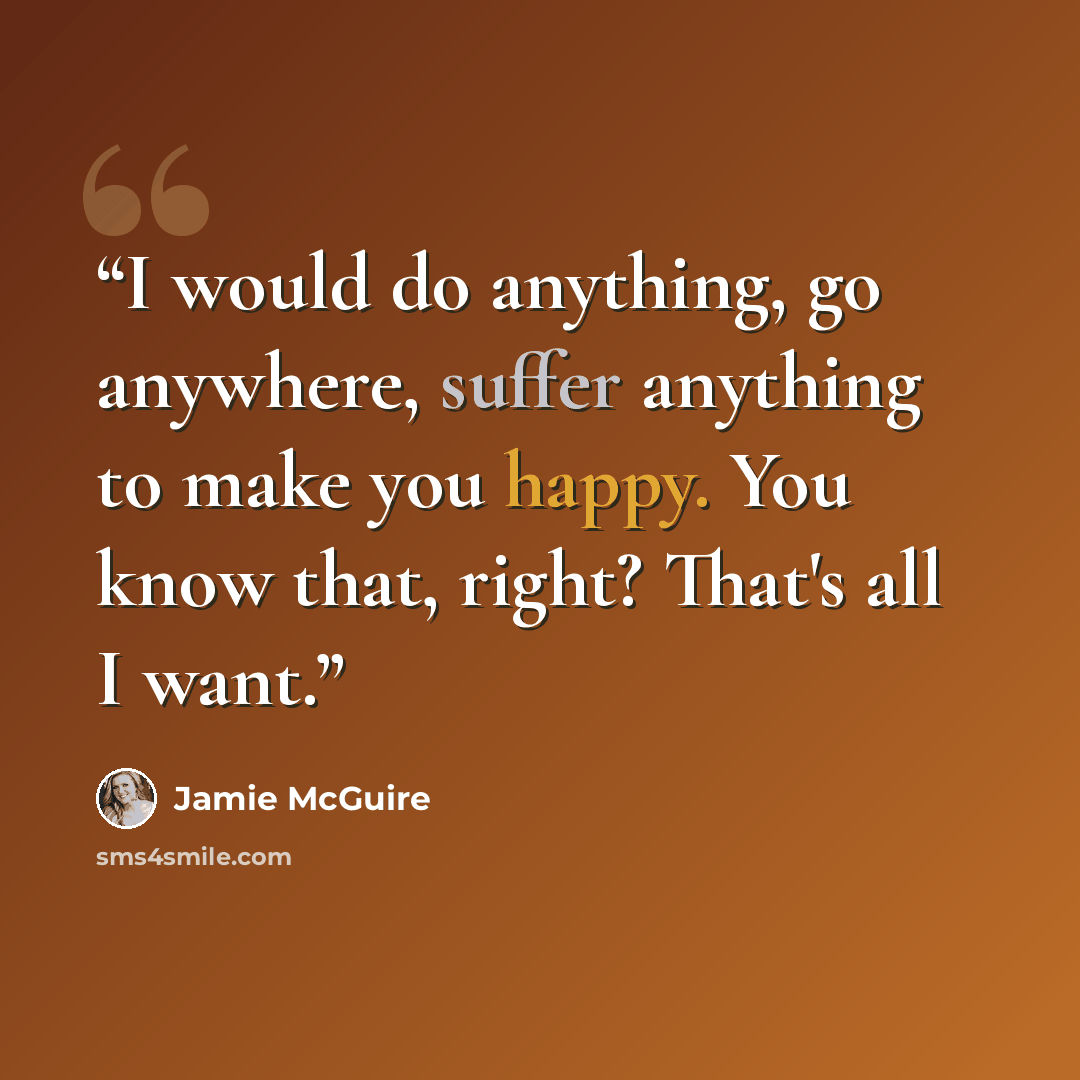 “I would do anything, go anywhere, suffer anything to make you happy. You know that, right? That's all I want.” quote by Jamie McGuire