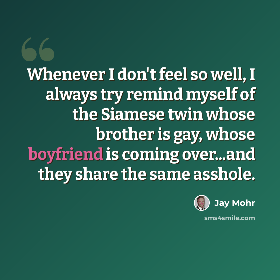 “Whenever I don't feel so well, I always try remind myself of the Siamese twin whose brother is gay, whose boyfriend is coming over...and they share the same asshole.” quote by Jay Mohr