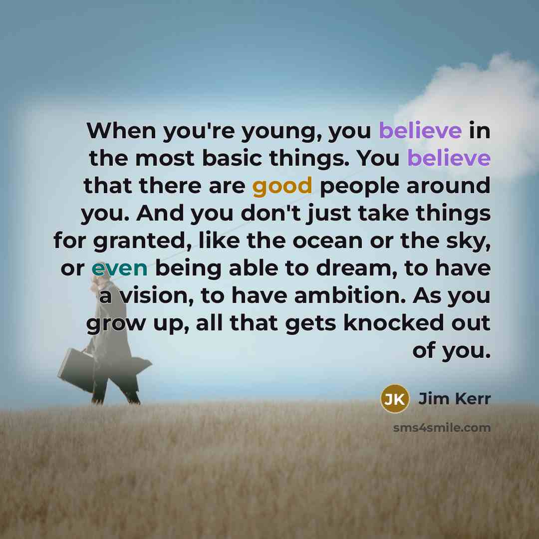 “When you're young, you believe in the most basic things. You believe that there are good people around you. And you don't just take things for granted, like the ocean or the sky, or even being able to dream, to have a vision, to have ambition. As you grow up, all that gets knocked out of you.” quote by Jim Kerr