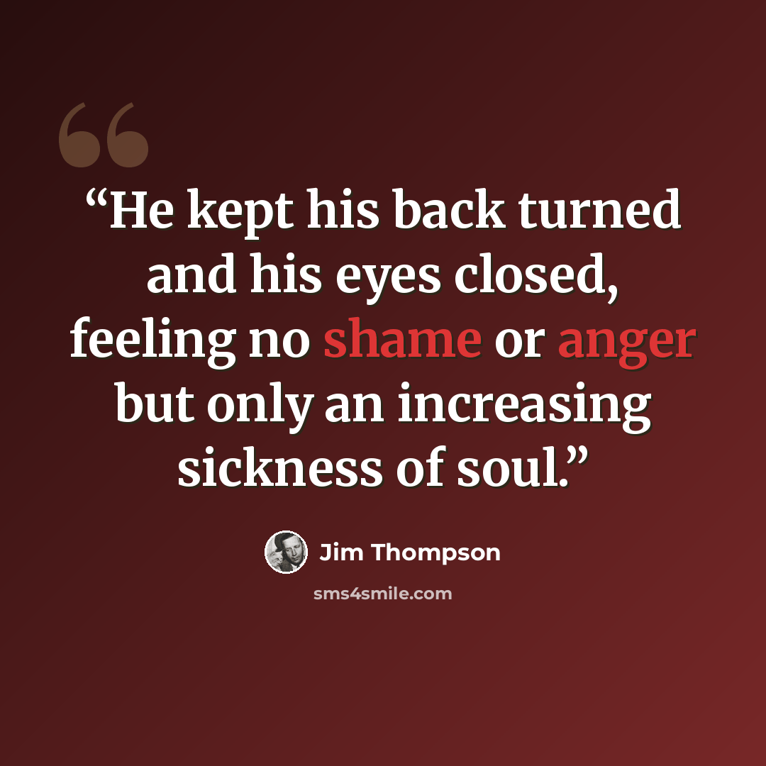 “He kept his back turned and his eyes closed, feeling no shame or anger but only an increasing sickness of soul.” quote by Jim Thompson