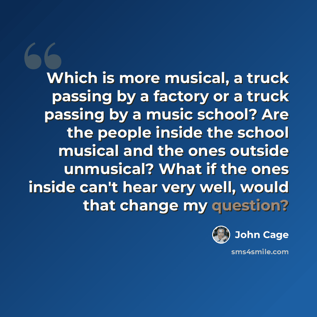 “Which is more musical, a truck passing by a factory or a truck passing by a music school? Are the people inside the school musical and the ones outside unmusical? What if the ones inside can't hear very well, would that change my question?” quote by John Cage