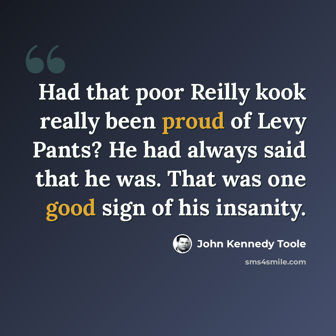 “Had that poor Reilly kook really been proud of Levy Pants? He had always said that he was. That was one good sign of his insanity.” quote by John Kennedy Toole