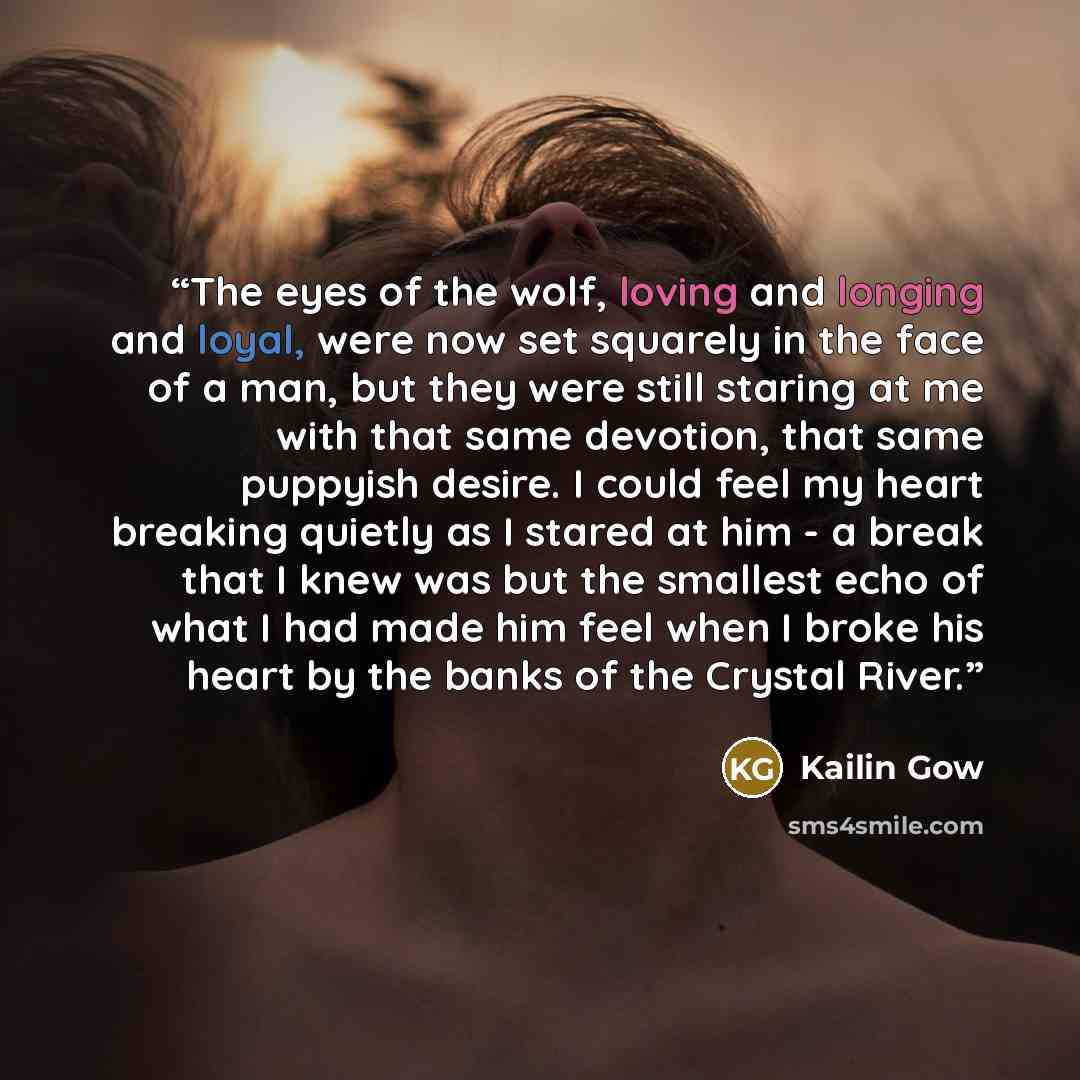“The eyes of the wolf, loving and longing and loyal, were now set squarely in the face of a man, but they were still staring at me with that same devotion, that same puppyish desire. I could feel my heart breaking quietly as I stared at him - a break that I knew was but the smallest echo of what I…” quote by Kailin Gow