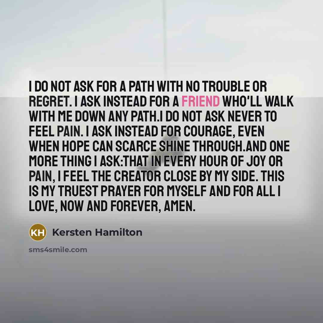 “I do not ask for a path with no trouble or regret. I ask instead for a friend who'll walk with me down any path.I do not ask never to feel pain. I ask instead for courage, even when hope can scarce shine through.And one more thing I ask:That in every hour of joy or pain, I feel the Creator close…” quote by Kersten Hamilton