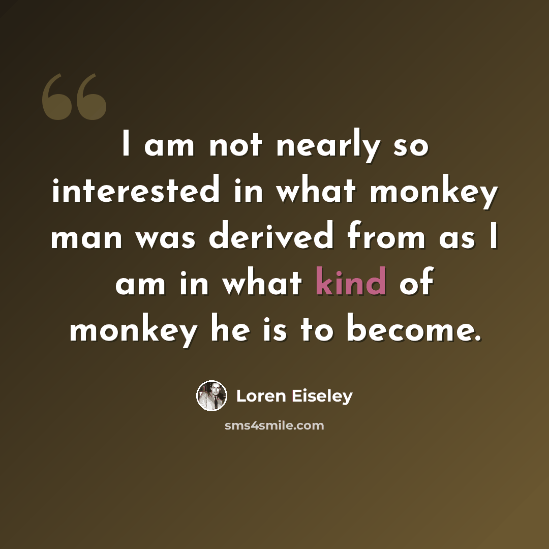 “I am not nearly so interested in what monkey man was derived from as I am in what kind of monkey he is to become.” quote by Loren Eiseley