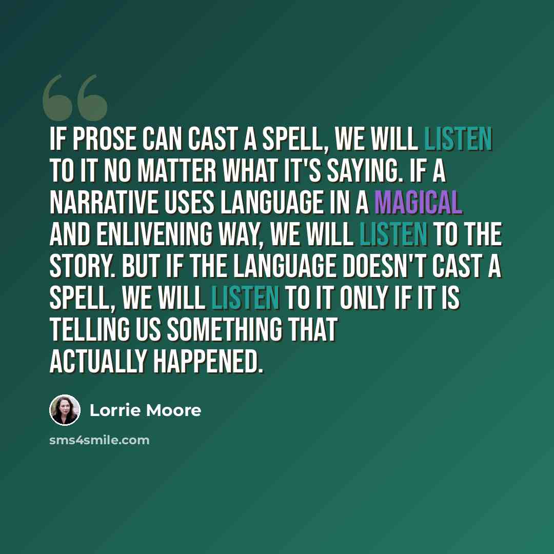 “If prose can cast a spell, we will listen to it no matter what it's saying. If a narrative uses language in a magical and enlivening way, we will listen to the story. But if the language doesn't cast a spell, we will listen to it only if it is telling us something that actually happened.” quote by Lorrie Moore