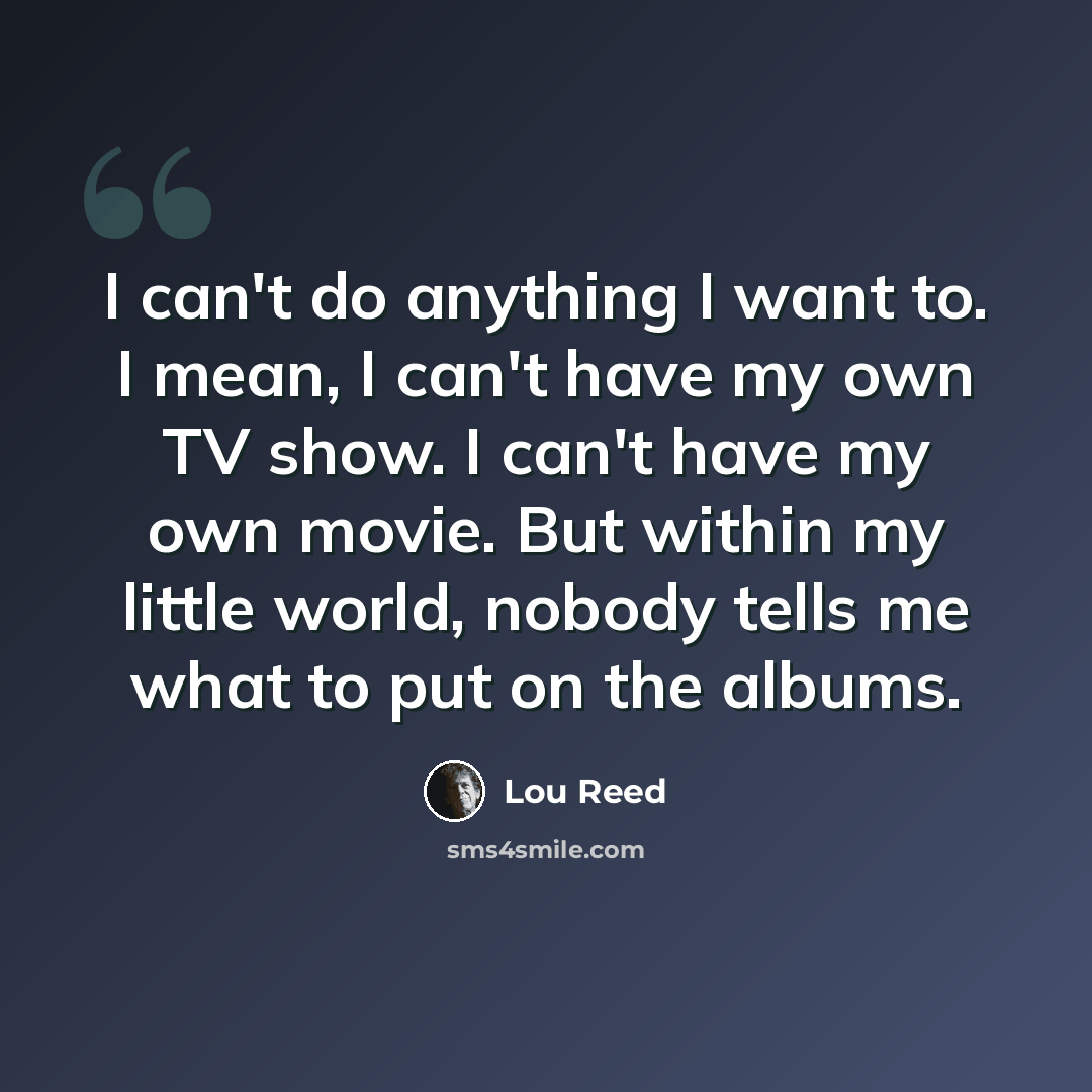 “I can't do anything I want to. I mean, I can't have my own TV show. I can't have my own movie. But within my little world, nobody tells me what to put on the albums.” quote by Lou Reed