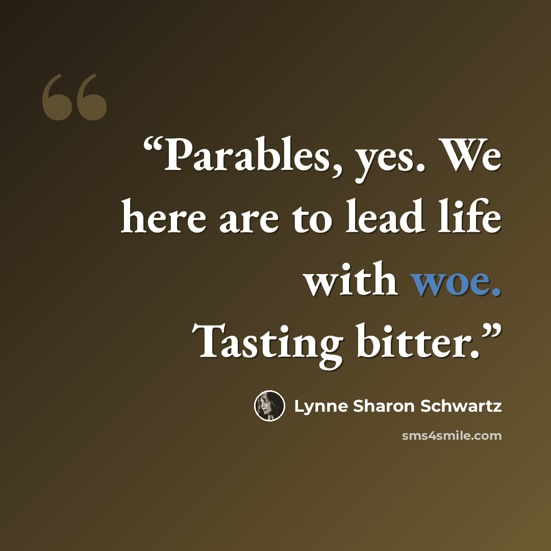 “Parables, yes. We here are to lead life with woe. Tasting bitter.” quote by Lynne Sharon Schwartz