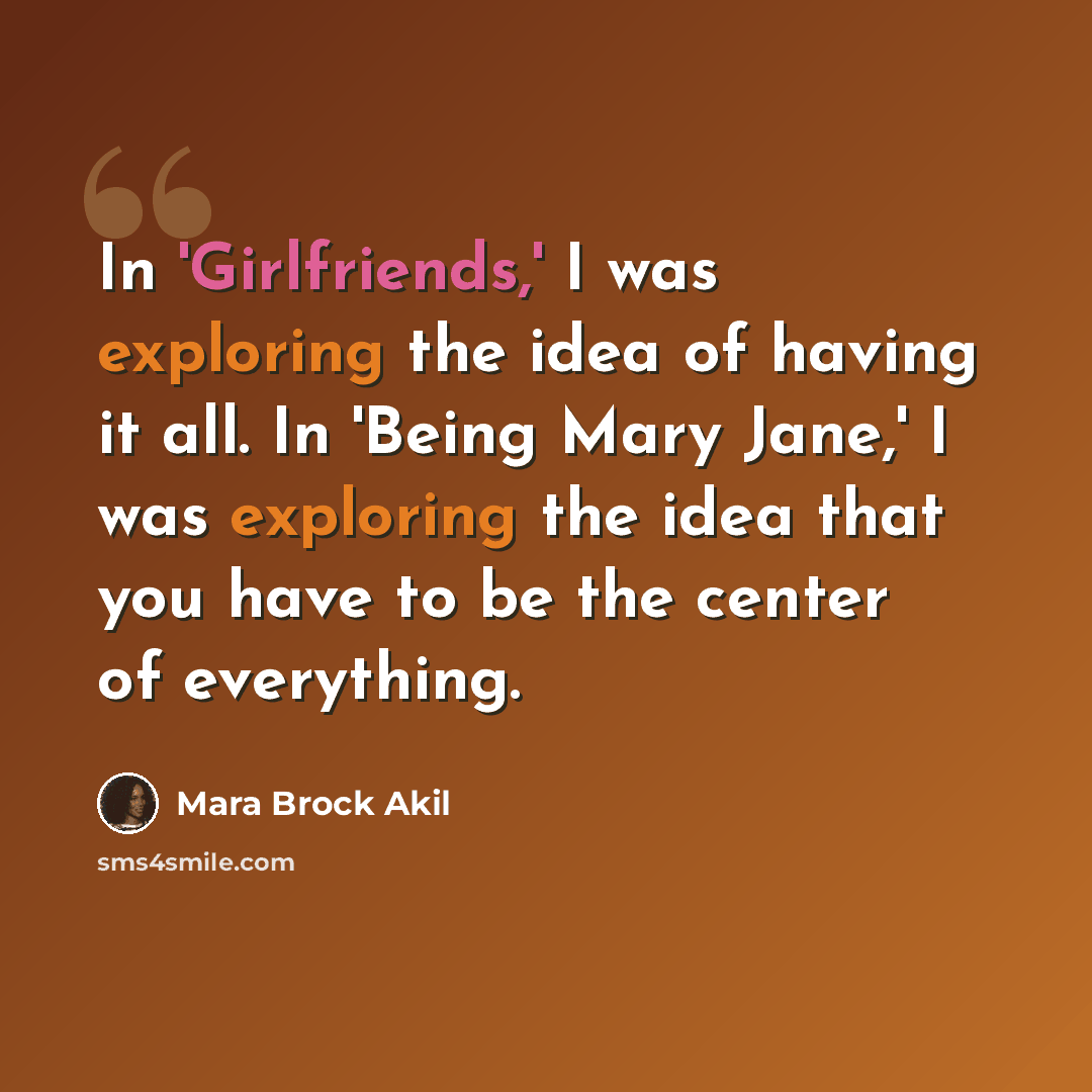 “In 'Girlfriends,' I was exploring the idea of having it all. In 'Being Mary Jane,' I was exploring the idea that you have to be the center of everything.” quote by Mara Brock Akil