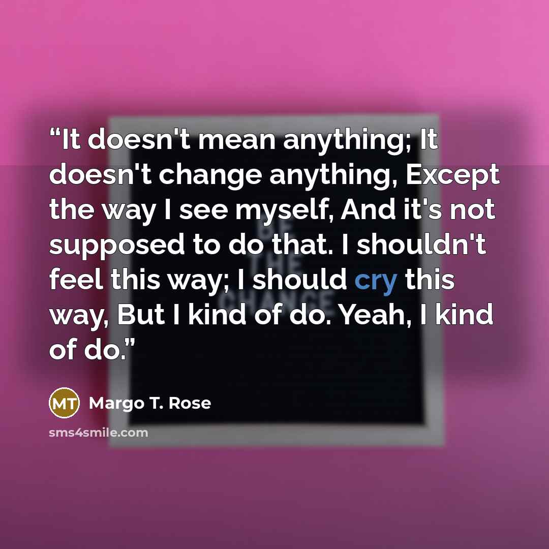 “It doesn't mean anything; It doesn't change anything, Except the way I see myself, And it's not supposed to do that. I shouldn't feel this way; I should cry this way, But I kind of do. Yeah, I kind of do.” quote by Margo T. Rose