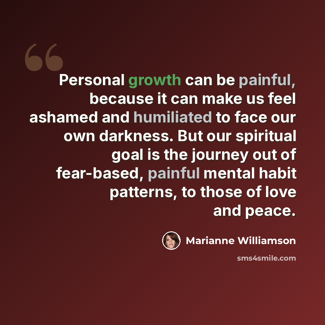 “Personal growth can be painful, because it can make us feel ashamed and humiliated to face our own darkness. But our spiritual goal is the journey out of fear-based, painful mental habit patterns, to those of love and peace.” quote by Marianne Williamson