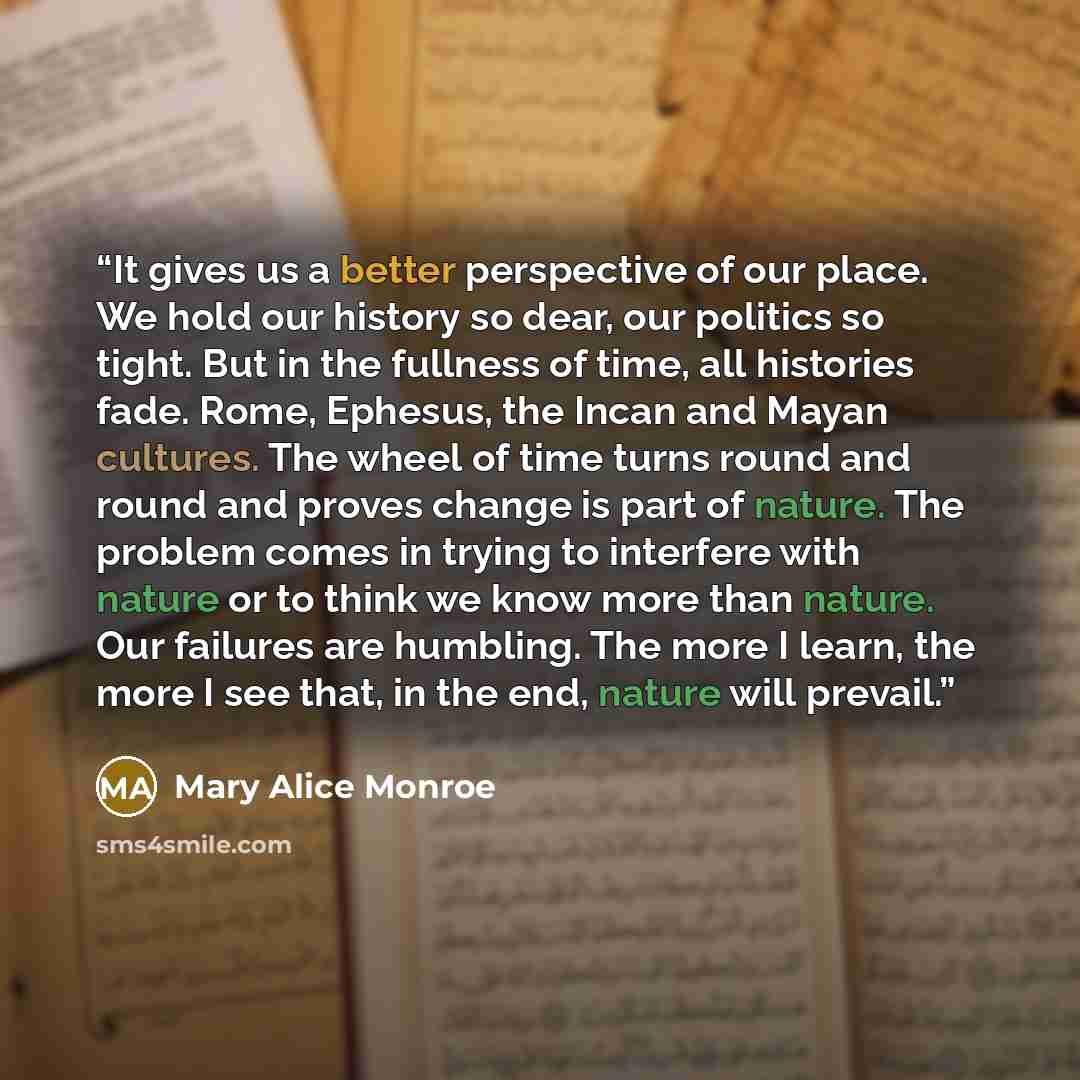 “It gives us a better perspective of our place. We hold our history so dear, our politics so tight. But in the fullness of time, all histories fade. Rome, Ephesus, the Incan and Mayan cultures. The wheel of time turns round and round and proves change is part of nature. The problem comes in trying…” quote by Mary Alice Monroe