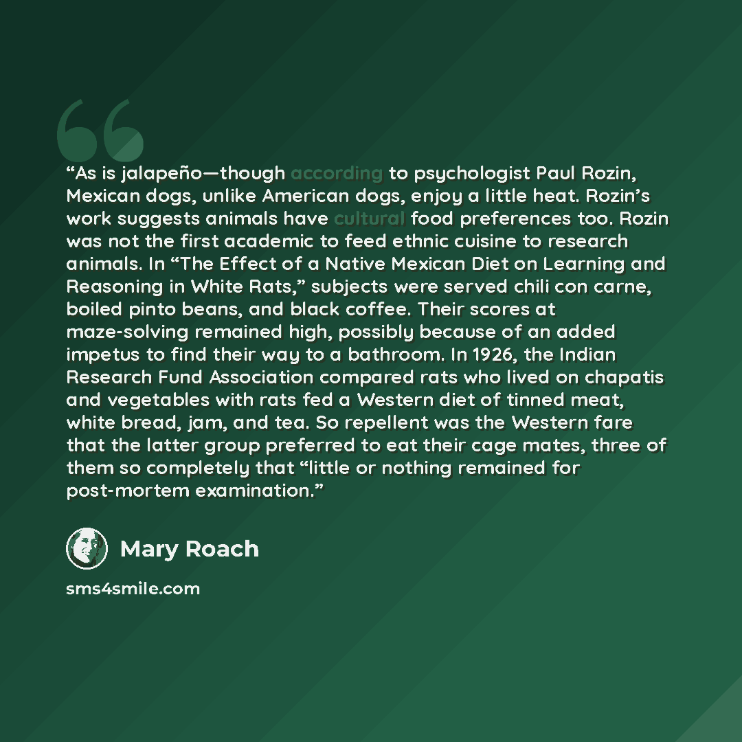 “As is jalapeño—though according to psychologist Paul Rozin, Mexican dogs, unlike American dogs, enjoy a little heat. Rozin’s work suggests animals have cultural food preferences too. Rozin was not the first academic to feed ethnic cuisine to research animals. In “The Effect of a Native Mexican…” quote by Mary Roach