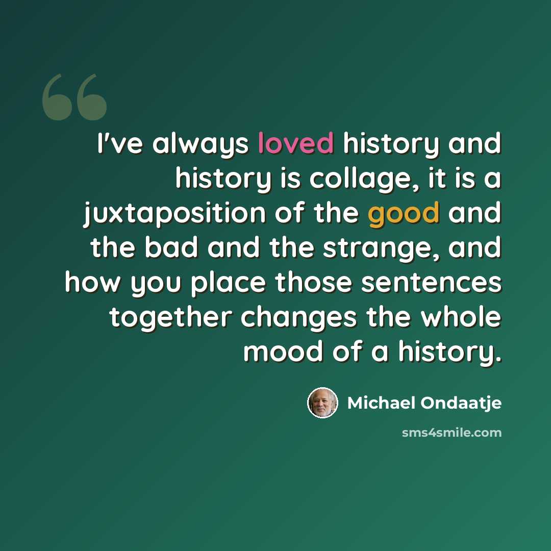 “I've always loved history and history is collage, it is a juxtaposition of the good and the bad and the strange, and how you place those sentences together changes the whole mood of a history.” quote by Michael Ondaatje