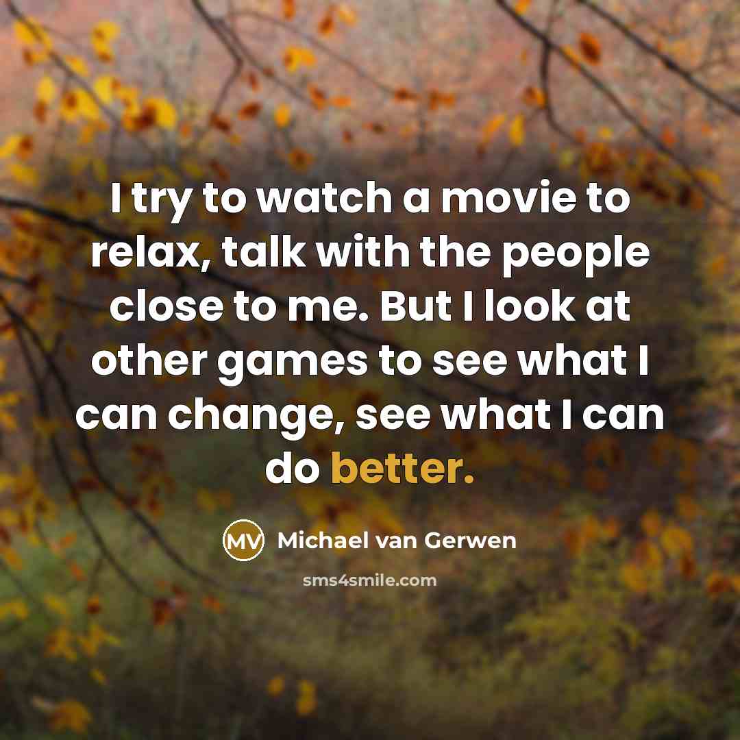 “I try to watch a movie to relax, talk with the people close to me. But I look at other games to see what I can change, see what I can do better.” quote by Michael van Gerwen