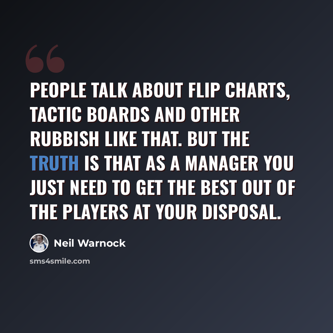 “People talk about flip charts, tactic boards and other rubbish like that. But the truth is that as a manager you just need to get the best out of the players at your disposal.” quote by Neil Warnock