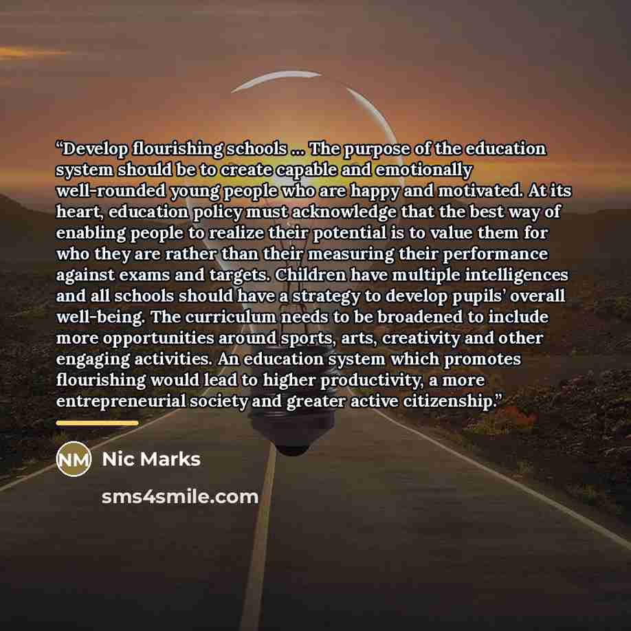 “Develop flourishing schools … The purpose of the education system should be to create capable and emotionally well-rounded young people who are happy and motivated. At its heart, education policy must acknowledge that the best way of enabling people to realize their potential is to value them for…” quote by Nic Marks