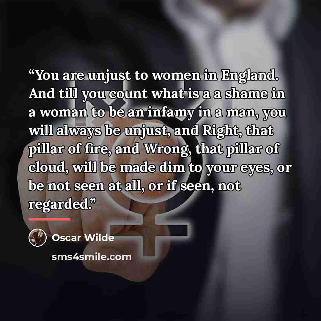 “You are unjust to women in England. And till you count what is a a shame in a woman to be an infamy in a man, you will always be unjust, and Right, that pillar of fire, and Wrong, that pillar of cloud, will be made dim to your eyes, or be not seen at all, or if seen, not regarded.” quote by Oscar Wilde