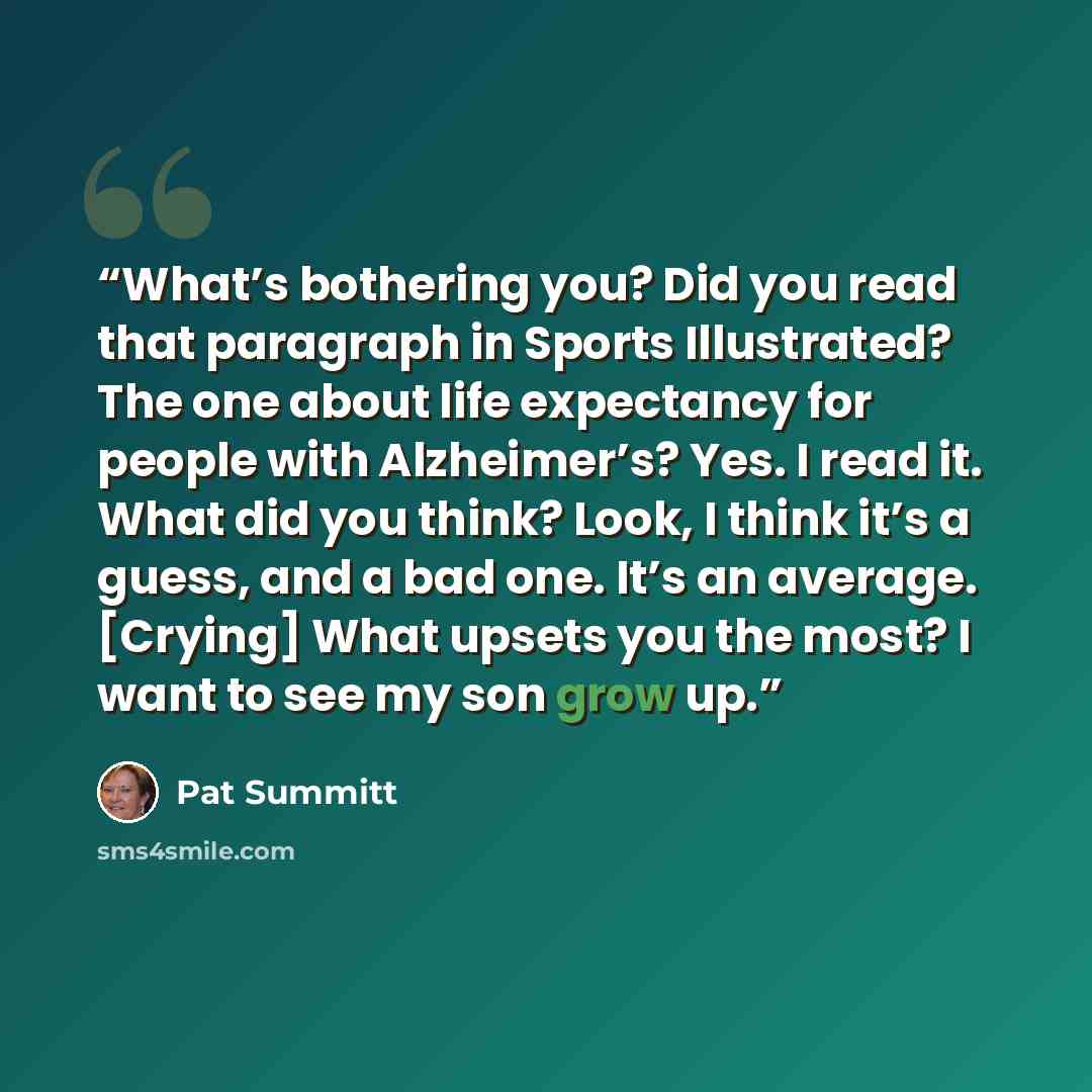 “What’s bothering you? Did you read that paragraph in Sports Illustrated? The one about life expectancy for people with Alzheimer’s? Yes. I read it. What did you think? Look, I think it’s a guess, and a bad one. It’s an average. [Crying] What upsets you the most? I want to see my son grow up.” quote by Pat Summitt