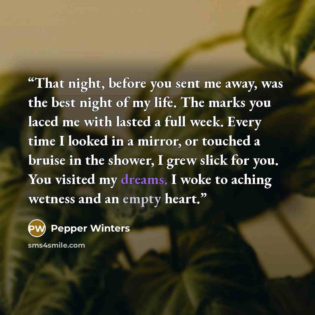 “That night, before you sent me away, was the best night of my life. The marks you laced me with lasted a full week. Every time I looked in a mirror, or touched a bruise in the shower, I grew slick for you. You visited my dreams. I woke to aching wetness and an empty heart.” quote by Pepper Winters