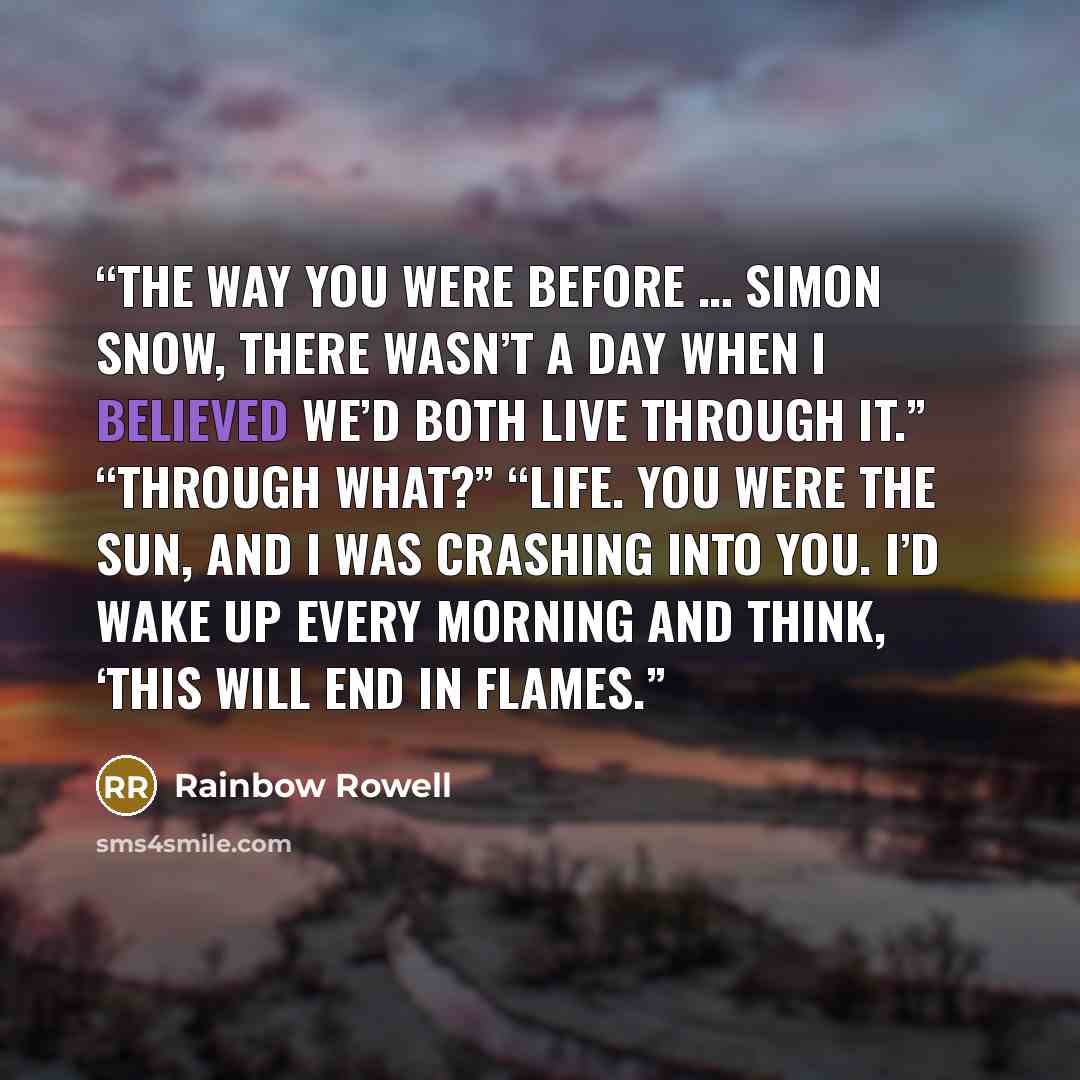 “The way you were before … Simon Snow, there wasn’t a day when I believed we’d both live through it.” “Through what?” “Life. You were the sun, and I was crashing into you. I’d wake up every morning and think, ‘This will end in flames.” quote by Rainbow Rowell