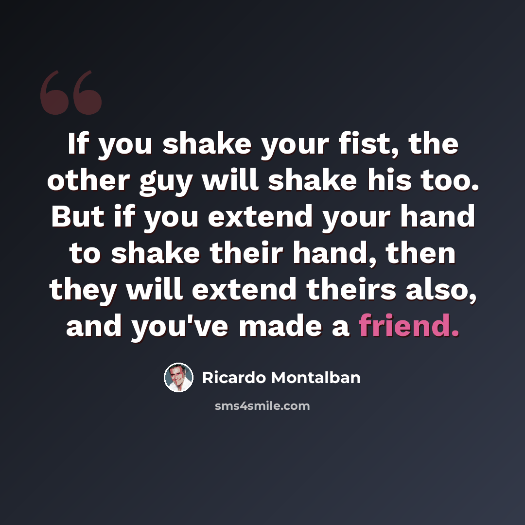 “If you shake your fist, the other guy will shake his too. But if you extend your hand to shake their hand, then they will extend theirs also, and you've made a friend.” quote by Ricardo Montalban