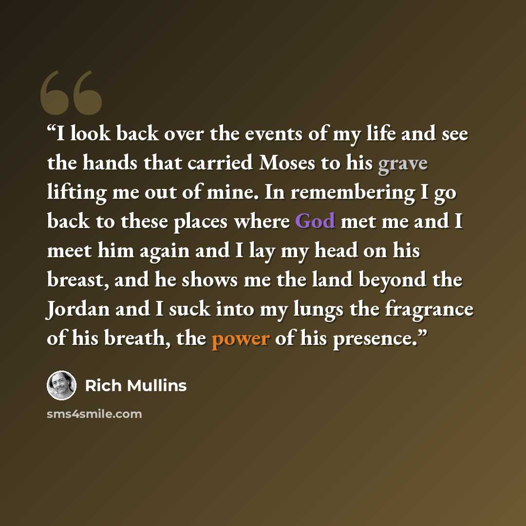 “I look back over the events of my life and see the hands that carried Moses to his grave lifting me out of mine. In remembering I go back to these places where God met me and I meet him again and I lay my head on his breast, and he shows me the land beyond the Jordan and I suck into my lungs the…” quote by Rich Mullins