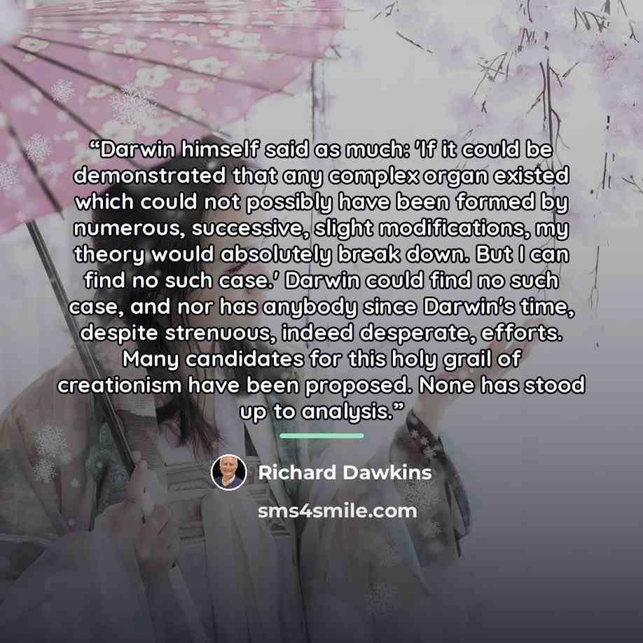 “Darwin himself said as much: 'If it could be demonstrated that any complex organ existed which could not possibly have been formed by numerous, successive, slight modifications, my theory would absolutely break down. But I can find no such case.' Darwin could find no such case, and nor has anybody…” quote by Richard Dawkins