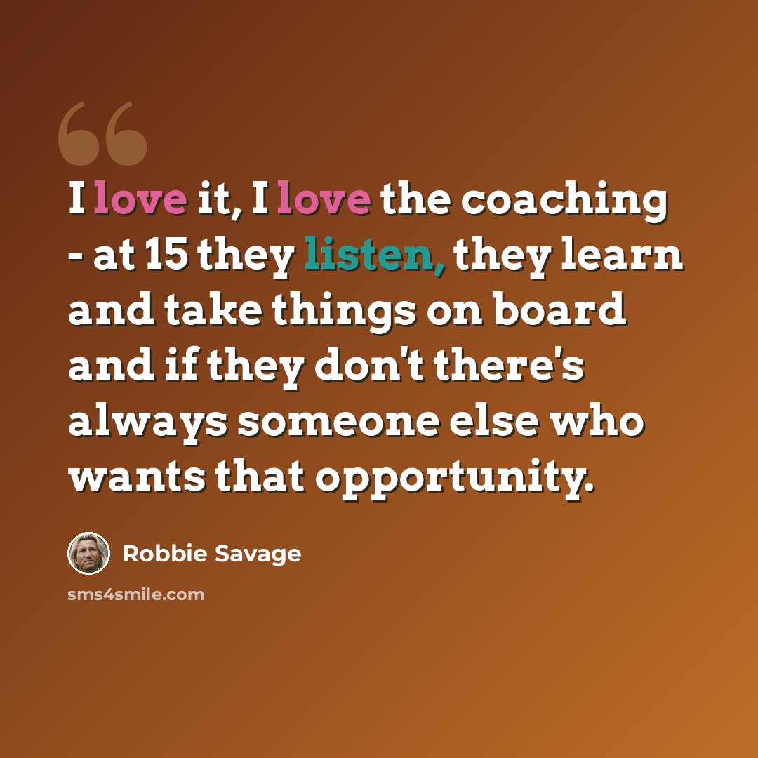 “I love it, I love the coaching - at 15 they listen, they learn and take things on board and if they don't there's always someone else who wants that opportunity.” quote by Robbie Savage