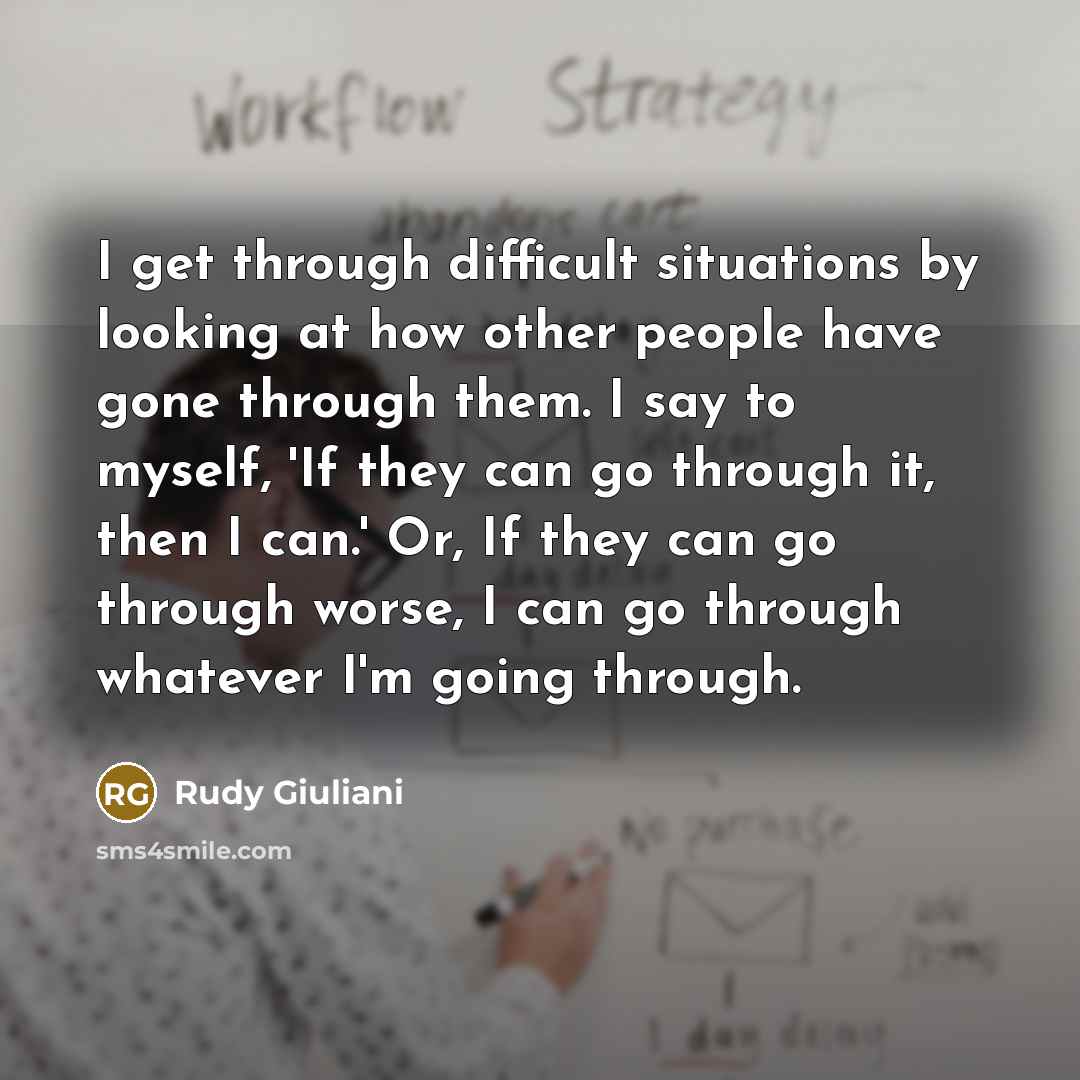 “I get through difficult situations by looking at how other people have gone through them. I say to myself, 'If they can go through it, then I can.' Or, If they can go through worse, I can go through whatever I'm going through.” quote by Rudy Giuliani
