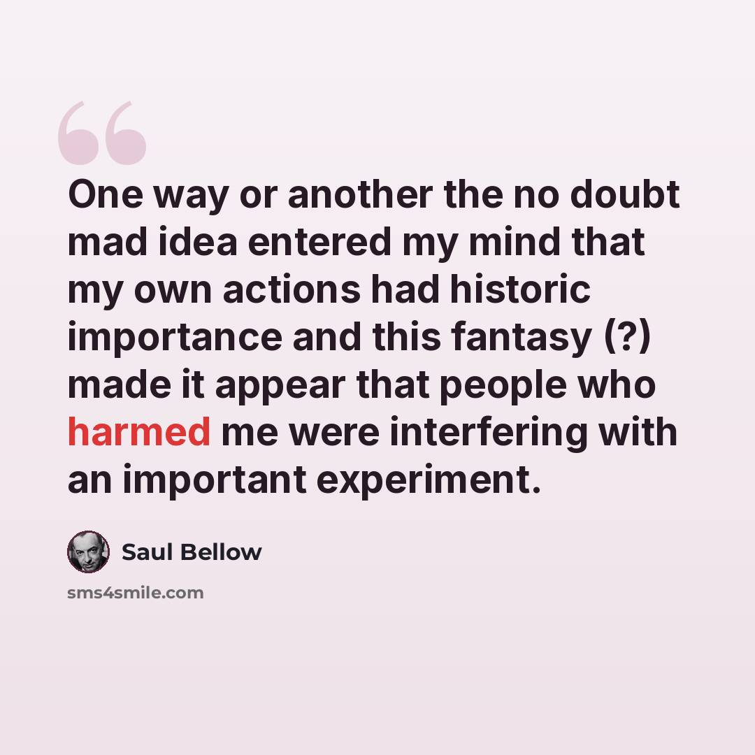 “One way or another the no doubt mad idea entered my mind that my own actions had historic importance and this fantasy (?) made it appear that people who harmed me were interfering with an important experiment.” quote by Saul Bellow