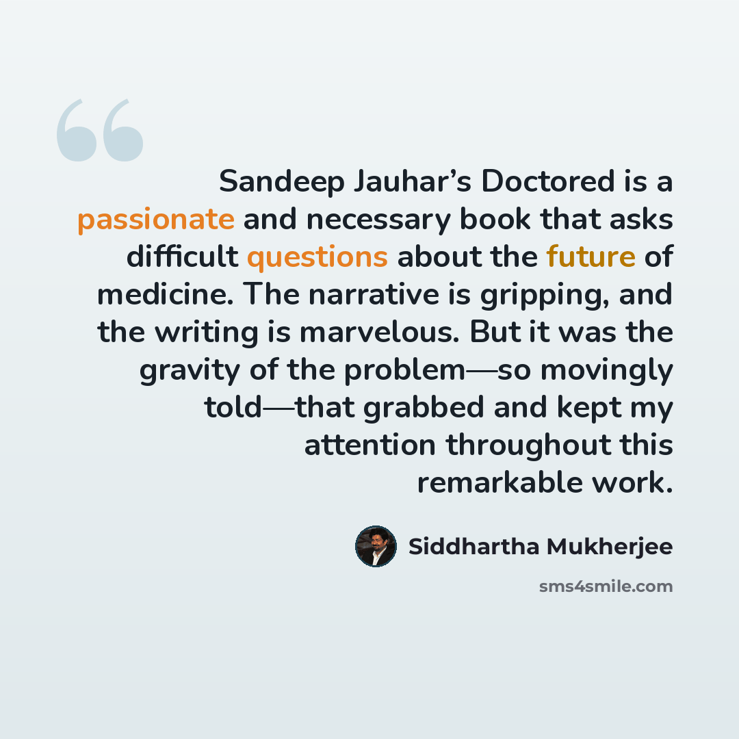 “Sandeep Jauhar’s Doctored is a passionate and necessary book that asks difficult questions about the future of medicine. The narrative is gripping, and the writing is marvelous. But it was the gravity of the problem—so movingly told—that grabbed and kept my attention throughout this remarkable work.” quote by Siddhartha Mukherjee