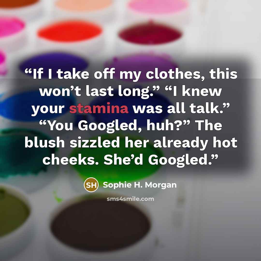 “If I take off my clothes, this won’t last long.” “I knew your stamina was all talk.” “You Googled, huh?” The blush sizzled her already hot cheeks. She’d Googled.” quote by Sophie H. Morgan