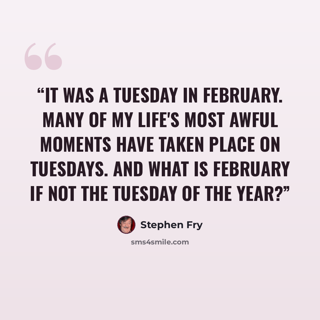 “It was a Tuesday in February. Many of my life's most awful moments have taken place on Tuesdays. And what is February if not the Tuesday of the year?” quote by Stephen Fry
