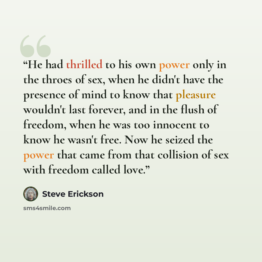 “He had thrilled to his own power only in the throes of sex, when he didn't have the presence of mind to know that pleasure wouldn't last forever, and in the flush of freedom, when he was too innocent to know he wasn't free. Now he seized the power that came from that collision of sex with freedom…” quote by Steve Erickson