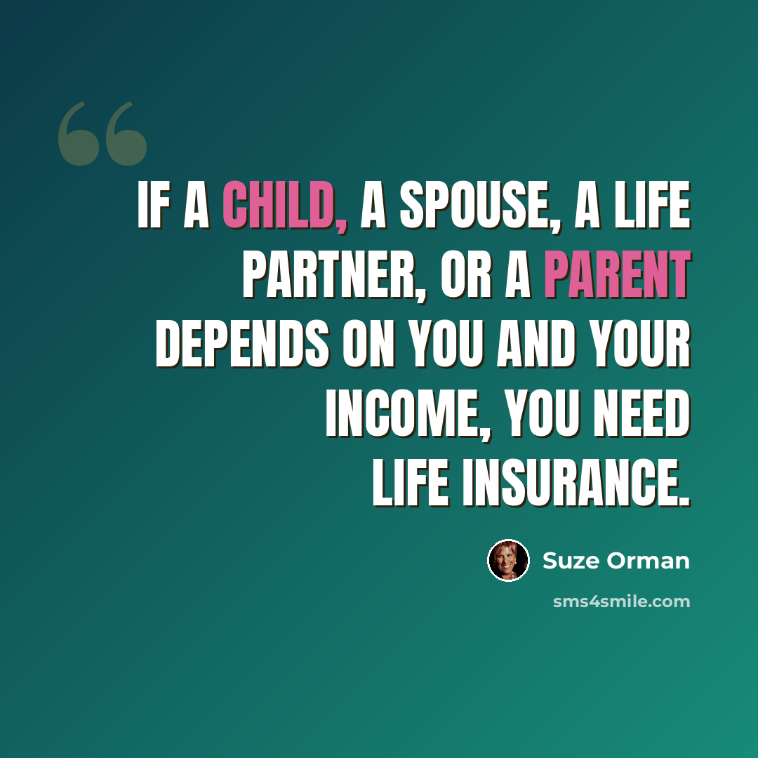 “If a child, a spouse, a life partner, or a parent depends on you and your income, you need life insurance.” quote by Suze Orman