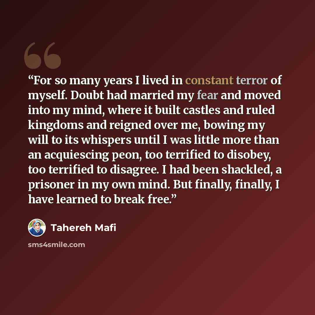 “For so many years I lived in constant terror of myself. Doubt had married my fear and moved into my mind, where it built castles and ruled kingdoms and reigned over me, bowing my will to its whispers until I was little more than an acquiescing peon, too terrified to disobey, too terrified to…” quote by Tahereh Mafi