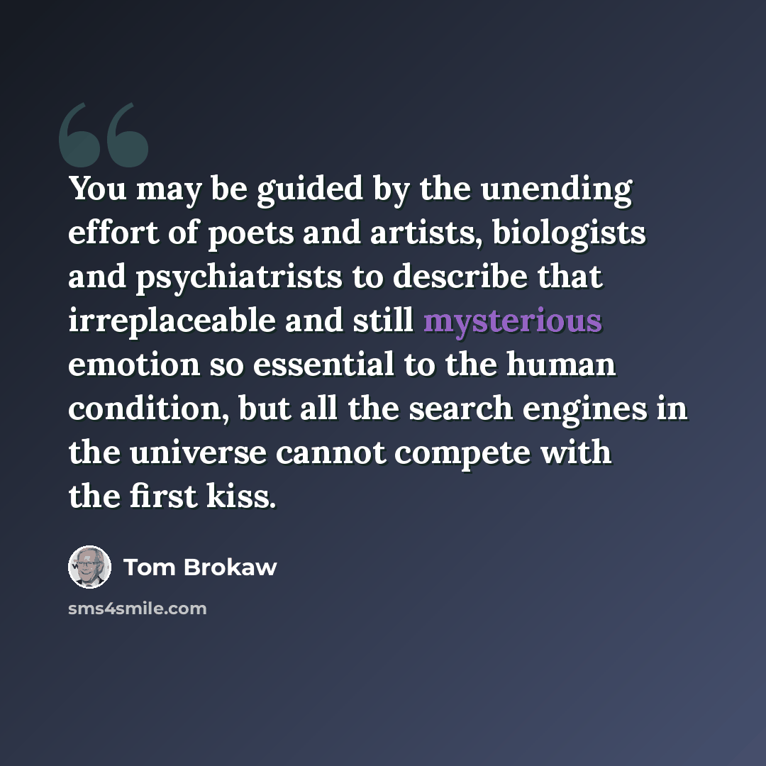 “You may be guided by the unending effort of poets and artists, biologists and psychiatrists to describe that irreplaceable and still mysterious emotion so essential to the human condition, but all the search engines in the universe cannot compete with the first kiss.” quote by Tom Brokaw