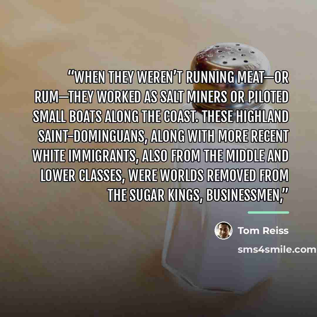“When they weren’t running meat—or rum—they worked as salt miners or piloted small boats along the coast. These highland Saint-Dominguans, along with more recent white immigrants, also from the middle and lower classes, were worlds removed from the sugar kings, businessmen,” quote by Tom Reiss