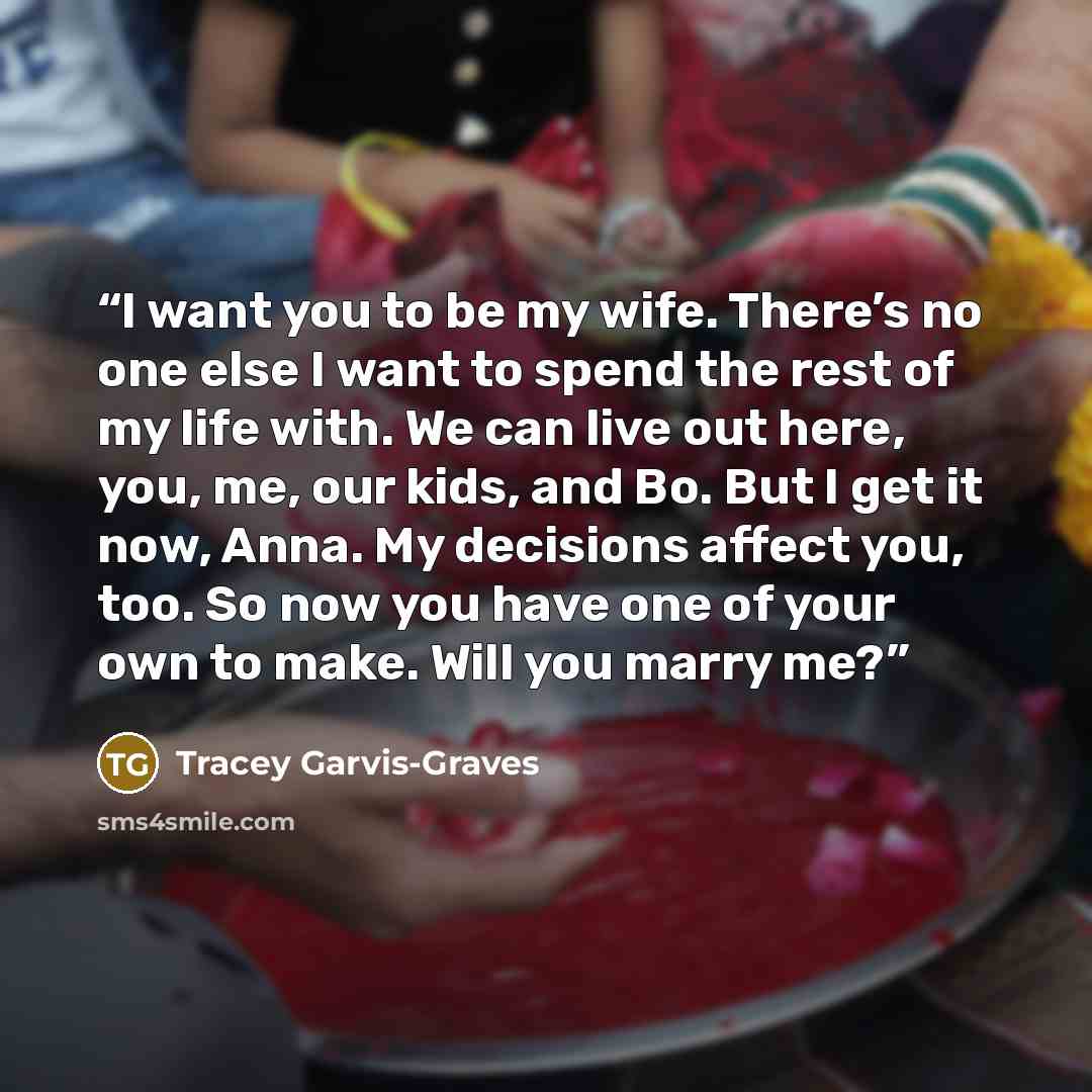 “I want you to be my wife. There’s no one else I want to spend the rest of my life with. We can live out here, you, me, our kids, and Bo. But I get it now, Anna. My decisions affect you, too. So now you have one of your own to make. Will you marry me?” quote by Tracey Garvis-Graves