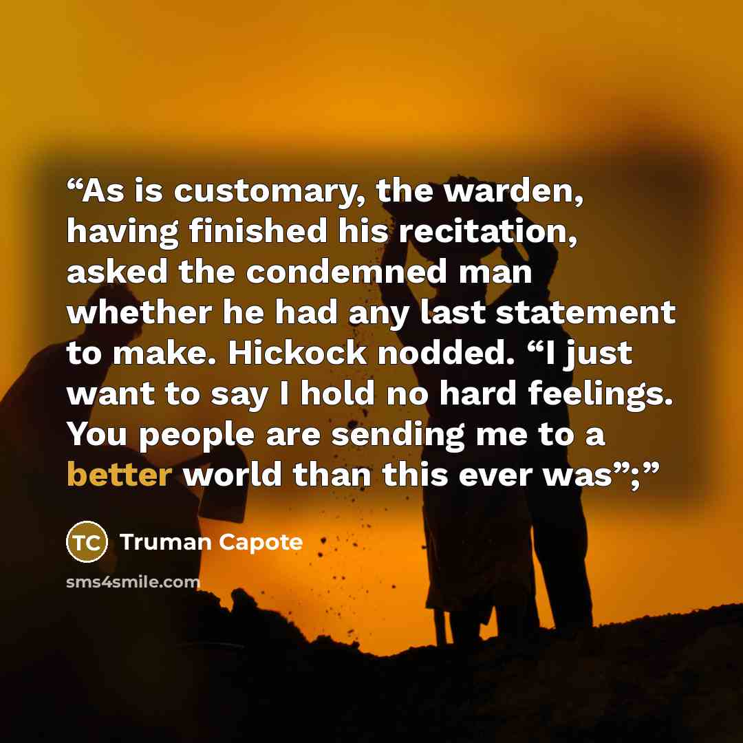 “As is customary, the warden, having finished his recitation, asked the condemned man whether he had any last statement to make. Hickock nodded. “I just want to say I hold no hard feelings. You people are sending me to a better world than this ever was”;” quote by Truman Capote