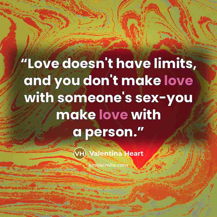 “Love doesn't have limits, and you don't make love with someone's sex-you make love with a person.” quote by Valentina Heart