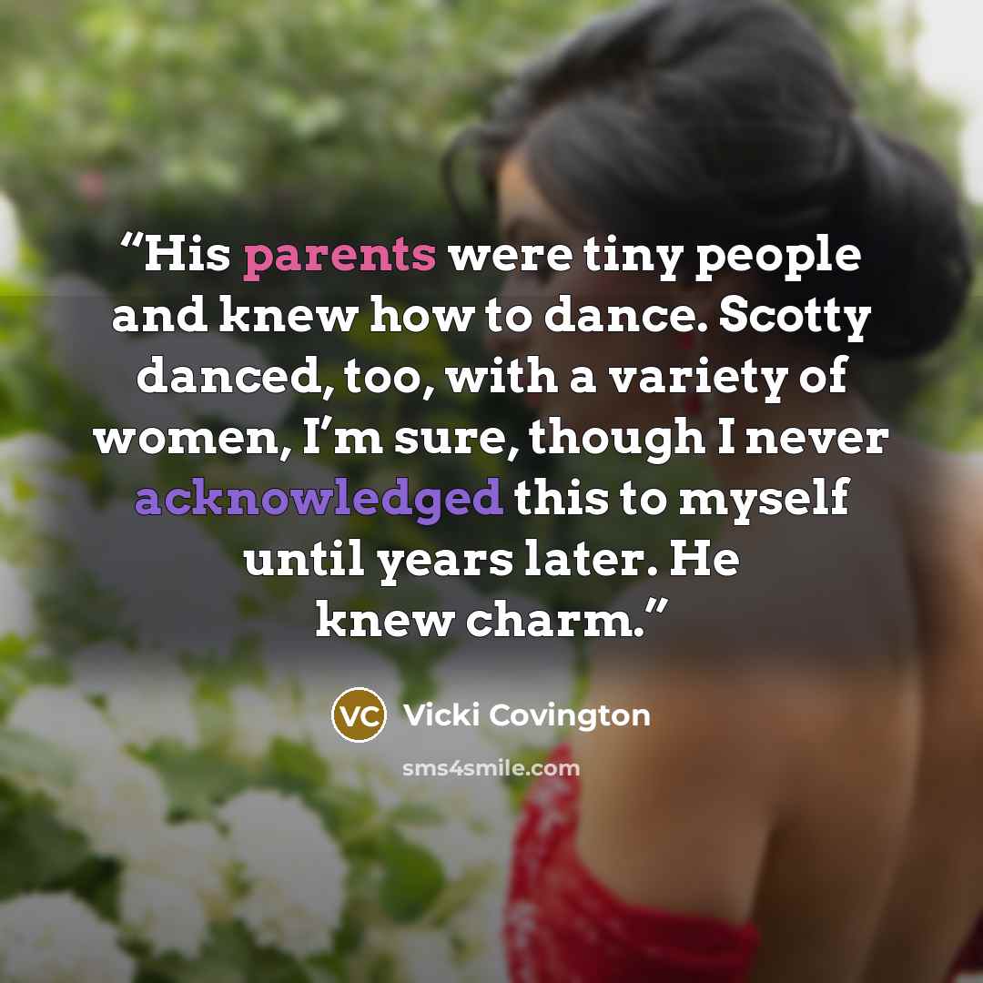 “His parents were tiny people and knew how to dance. Scotty danced, too, with a variety of women, I’m sure, though I never acknowledged this to myself until years later. He knew charm.” quote by Vicki Covington