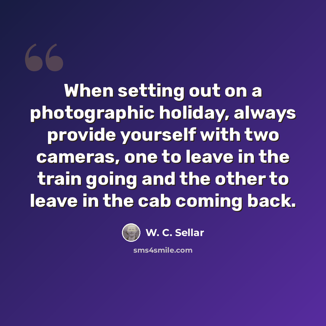 “When setting out on a photographic holiday, always provide yourself with two cameras, one to leave in the train going and the other to leave in the cab coming back.” quote by W. C. Sellar
