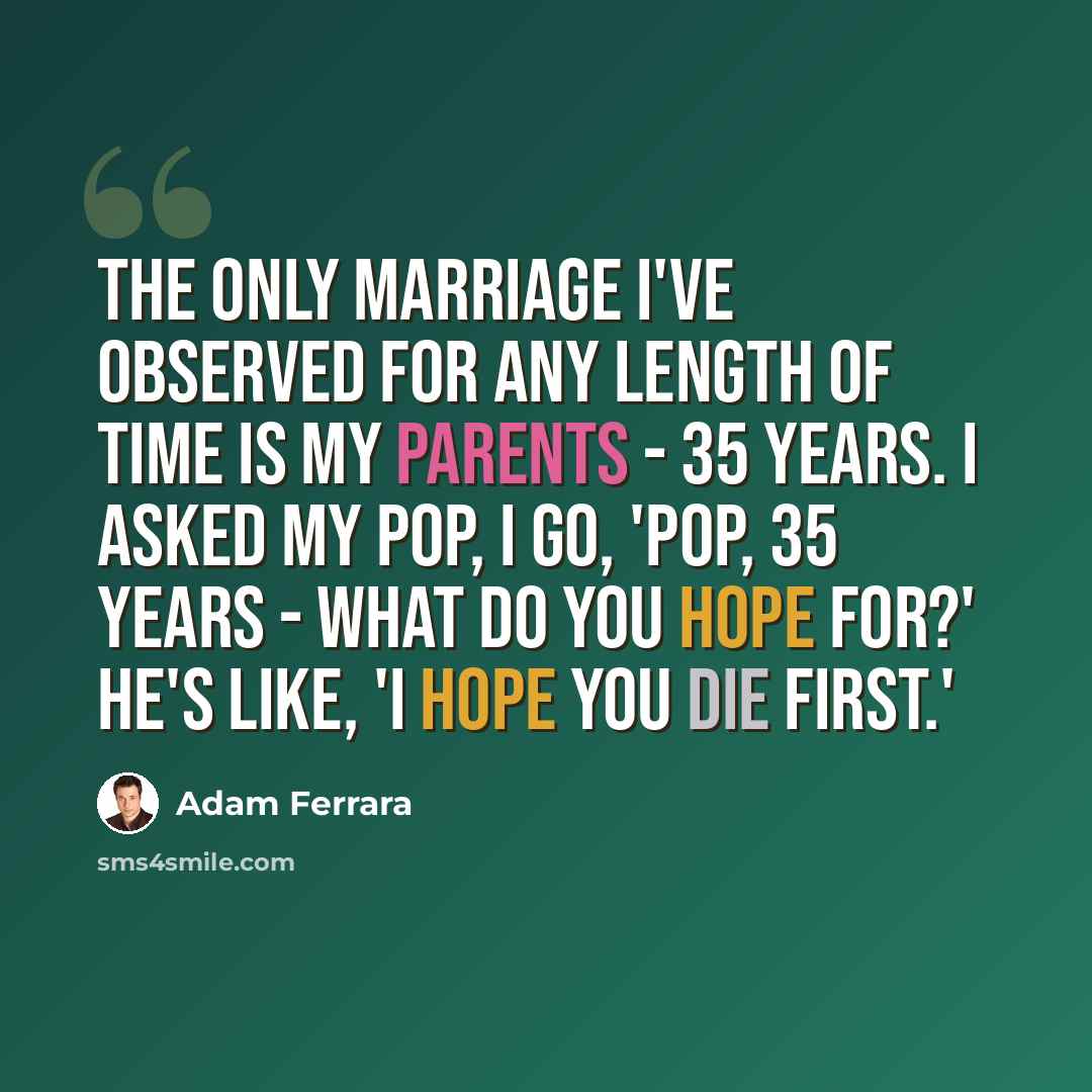 “The only marriage I've observed for any length of time is my parents - 35 years. I asked my pop, I go, 'Pop, 35 years - what do you hope for?' He's like, 'I hope you die first.'” quote by Adam Ferrara