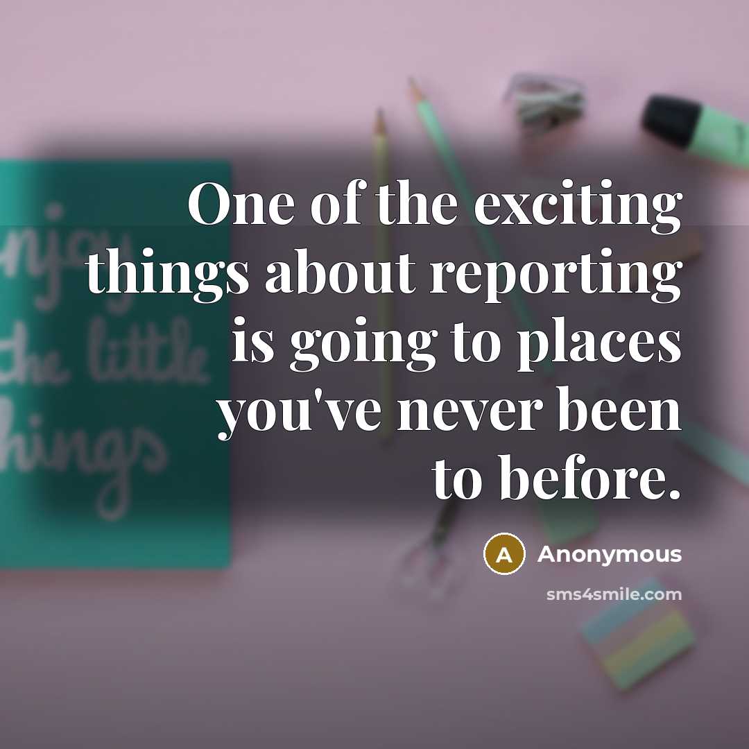 “One of the exciting things about reporting is going to places you've never been to before.” quote by Anonymous