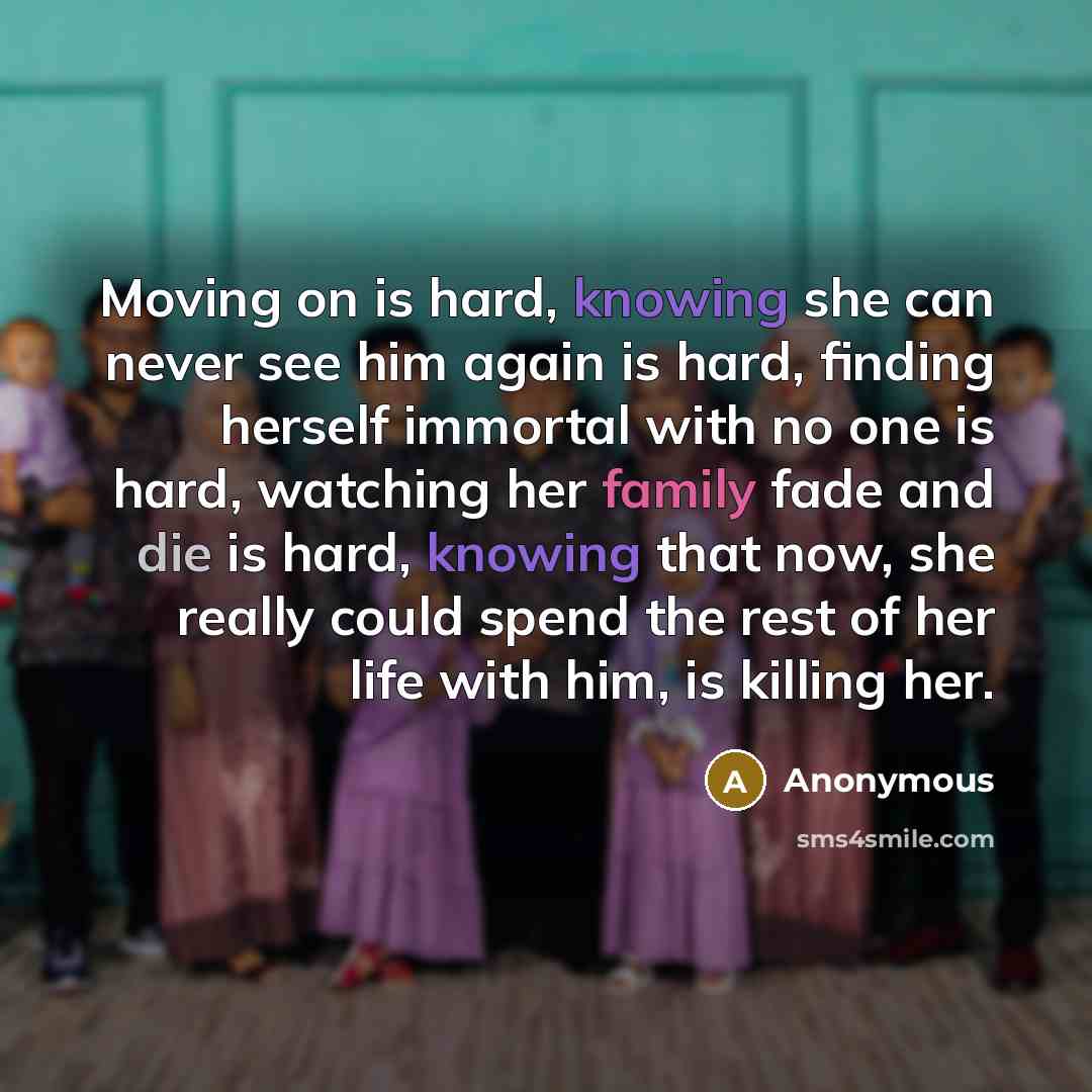 “Moving on is hard, knowing she can never see him again is hard, finding herself immortal with no one is hard, watching her family fade and die is hard, knowing that now, she really could spend the rest of her life with him, is killing her.” quote by Anonymous