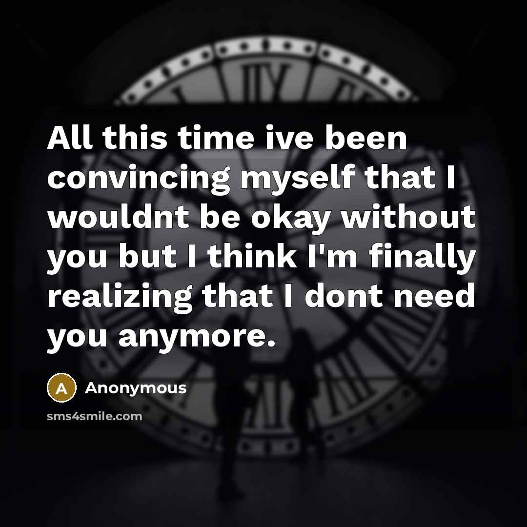 “All this time ive been convincing myself that I wouldnt be okay without you but I think I'm finally realizing that I dont need you anymore.” quote by Anonymous