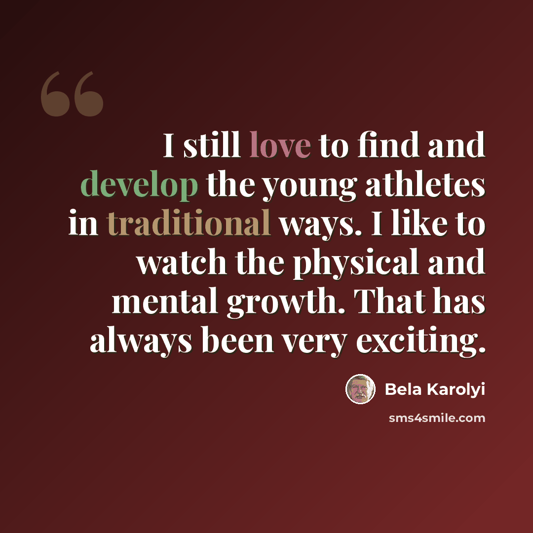 “I still love to find and develop the young athletes in traditional ways. I like to watch the physical and mental growth. That has always been very exciting.” quote by Bela Karolyi