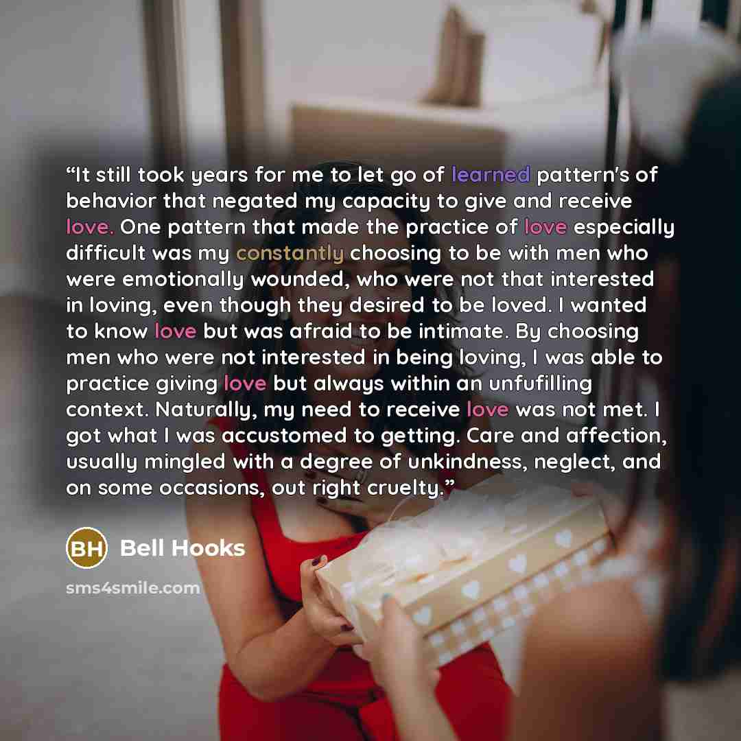 “It still took years for me to let go of learned pattern's of behavior that negated my capacity to give and receive love. One pattern that made the practice of love especially difficult was my constantly choosing to be with men who were emotionally wounded, who were not that interested in loving…” quote by bell hooks